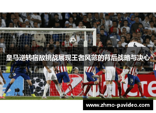 皇马逆转宿敌挑战展现王者风范的背后战略与决心